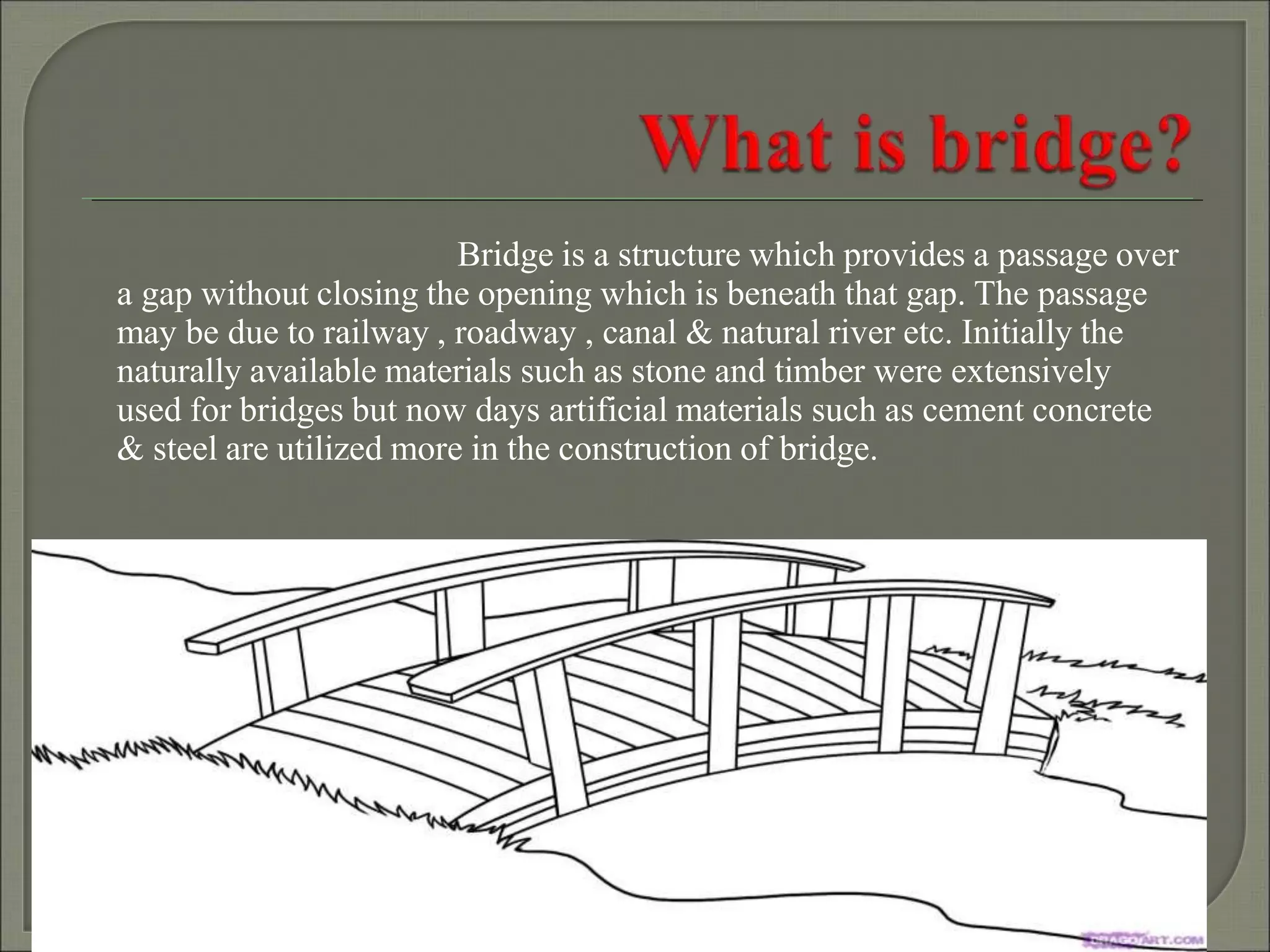 Bridge is a structure which provides a passage over
a gap without closing the opening which is beneath that gap. The passage
may be due to railway , roadway , canal & natural river etc. Initially the
naturally available materials such as stone and timber were extensively
used for bridges but now days artificial materials such as cement concrete
& steel are utilized more in the construction of bridge.
 