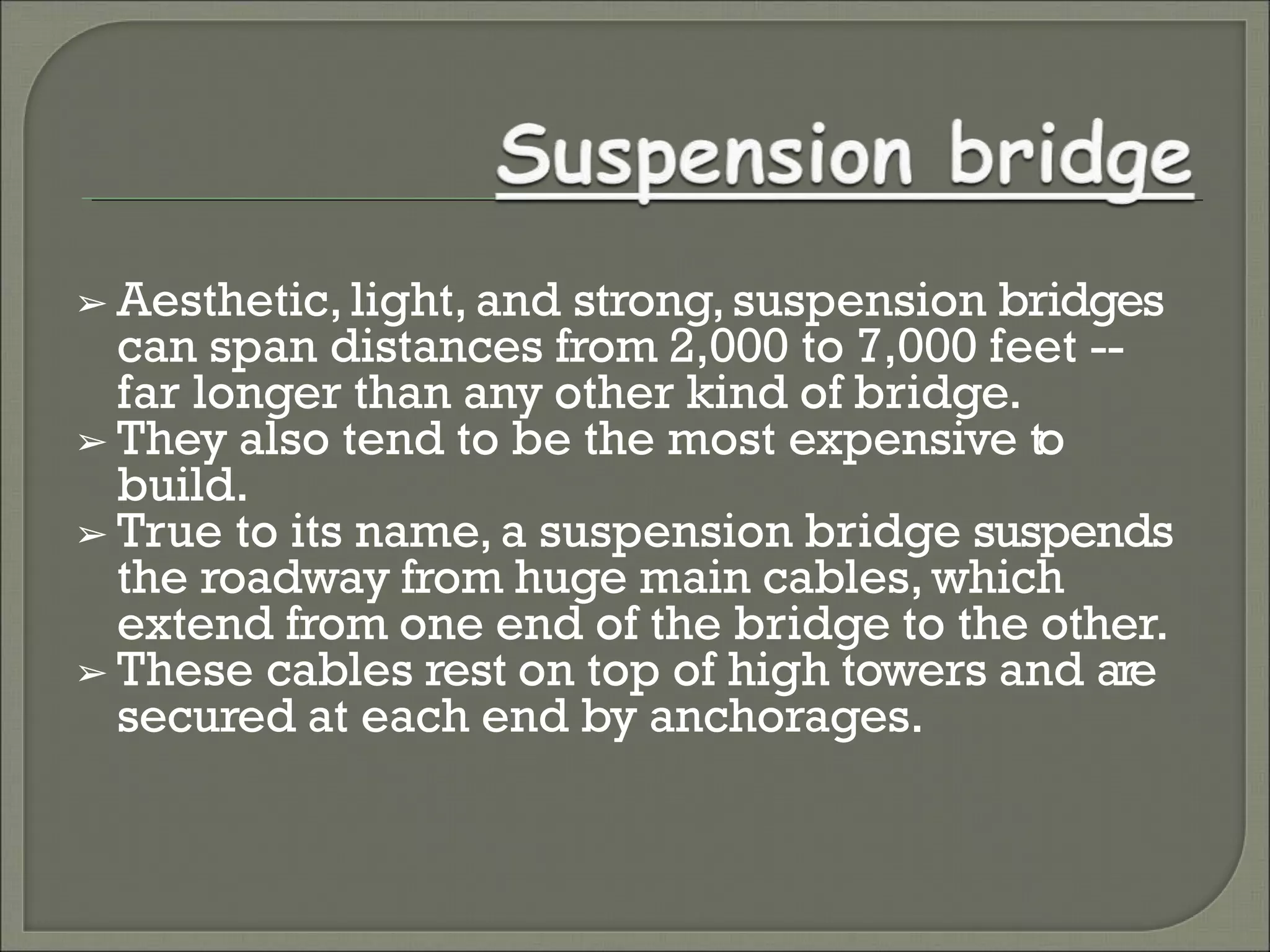 ➢ Aesthetic, light, and strong,suspension bridges
can span distances from 2,000 to 7,000 feet --
far longer than any other kind of bridge.
➢ They also tend to be the most expensive to
build.
➢ True to its name, a suspension bridge suspends
the roadway from huge main cables, which
extend from one end of the bridge to the other.
➢ These cables rest on top of high towers and are
secured at each end by anchorages.
 
