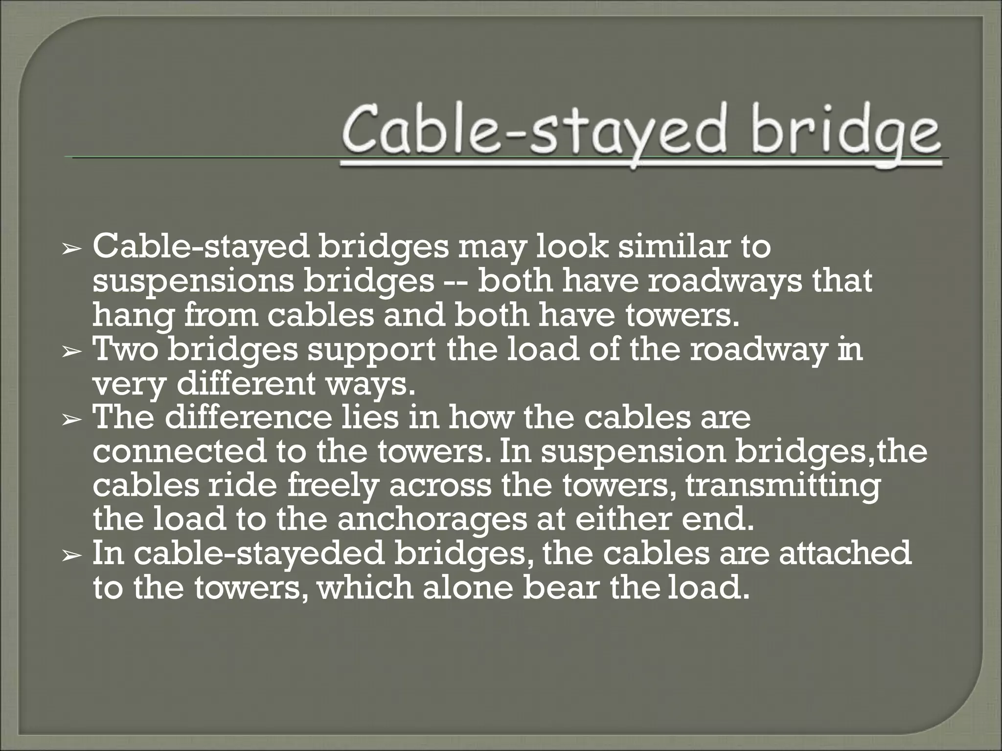 ➢ Cable-stayed bridges may look similar to
suspensions bridges -- both have roadways that
hang from cables and both have towers.
➢ Two bridges support the load of the roadway in
very different ways.
➢ The difference lies in how the cables are
connected to the towers. In suspension bridges,the
cables ride freely across the towers, transmitting
the load to the anchorages at either end.
➢ In cable-stayeded bridges, the cables are attached
to the towers, which alone bear the load.
 