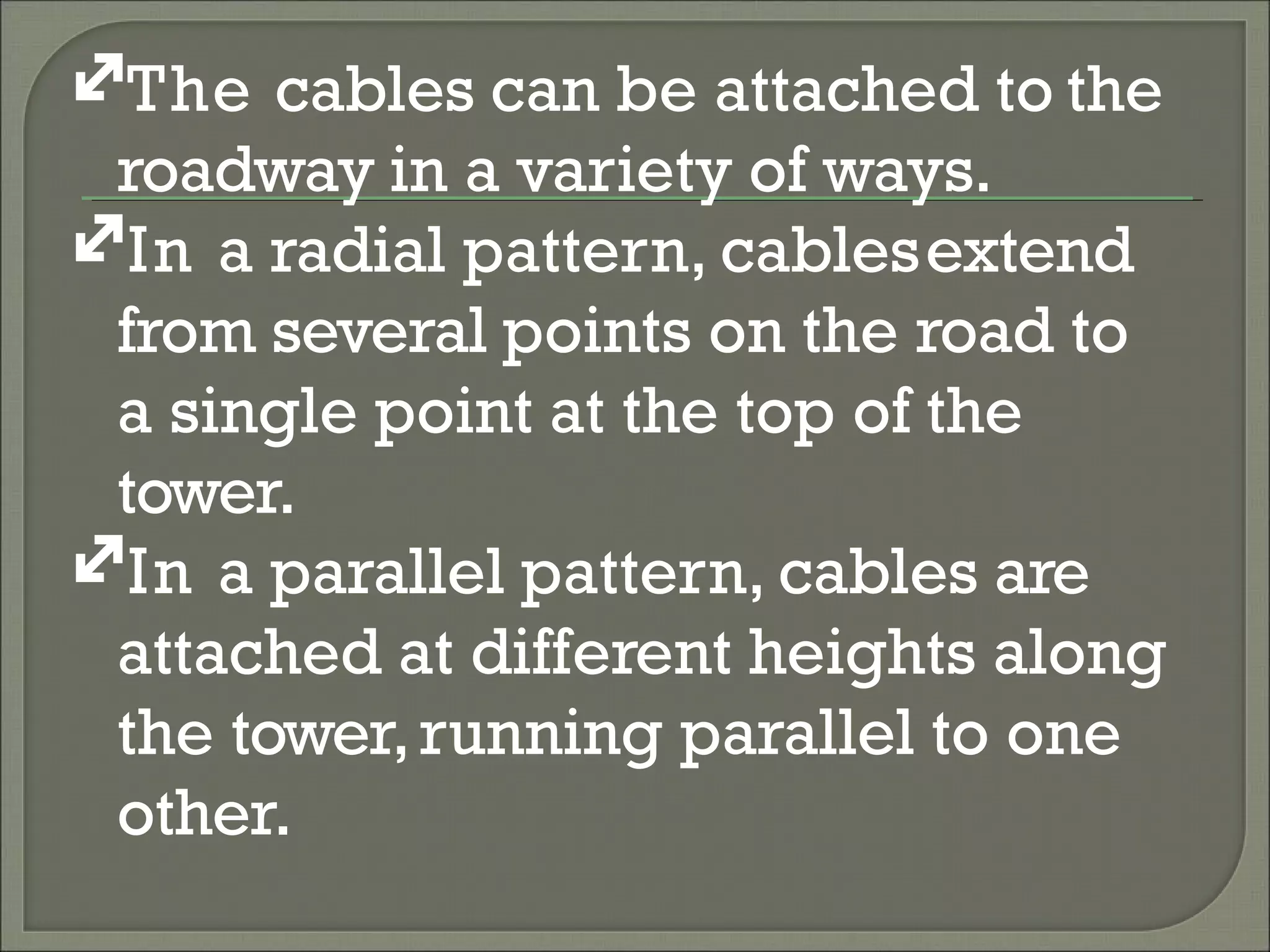 The cables can be attached to the
roadway in a variety of ways.
In a radial pattern, cablesextend
from several points on the road to
a single point at the top of the
tower.
In a parallel pattern, cables are
attached at different heights along
the tower,running parallel to one
other.
 
