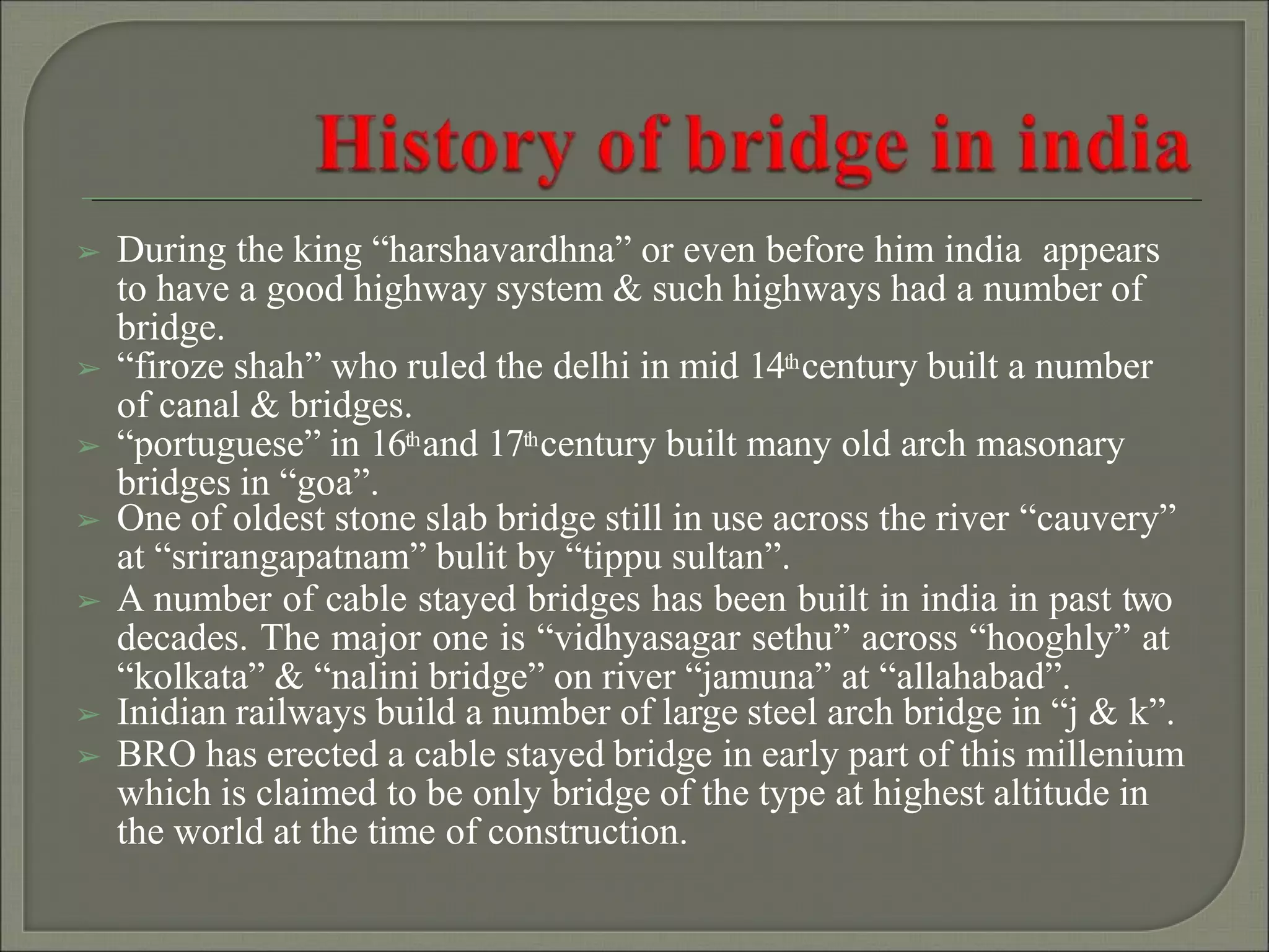 ➢ During the king “harshavardhna” or even before him india appears
to have a good highway system & such highways had a number of
bridge.
➢ “firoze shah” who ruled the delhi in mid 14thcentury built a number
of canal & bridges.
➢ “portuguese” in 16thand 17thcentury built many old arch masonary
bridges in “goa”.
➢ One of oldest stone slab bridge still in use across the river “cauvery”
at “srirangapatnam” bulit by “tippu sultan”.
➢ A number of cable stayed bridges has been built in india in past two
decades. The major one is “vidhyasagar sethu” across “hooghly” at
“kolkata” & “nalini bridge” on river “jamuna” at “allahabad”.
➢ Inidian railways build a number of large steel arch bridge in “j & k”.
➢ BRO has erected a cable stayed bridge in early part of this millenium
which is claimed to be only bridge of the type at highest altitude in
the world at the time of construction.
 