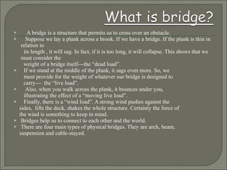  A bridge is a structure that permits us to cross over an obstacle.
 Suppose we lay a plank across a brook. If we have a bridge. If the plank is thin in
relation to
its length , it will sag. In fact, if it is too long, it will collapse. This shows that we
must consider the
weight of a bridge itself---the “dead load”.
 If we stand at the middle of the plank, it sags even more. So, we
must provide for the weight of whatever our bridge is designed to
carry--- the “live load”.
 Also, when you walk across the plank, it bounces under you,
illustrating the effect of a “moving live load”.
 Finally, there is a “wind load”. A strong wind pushes against the
sides, lifts the deck, shakes the whole structure. Certainly the force of
the wind is something to keep in mind.
 Bridges help us to connect to each other and the world.
 There are four main types of physical bridges. They are arch, beam,
suspension and cable-stayed.
 