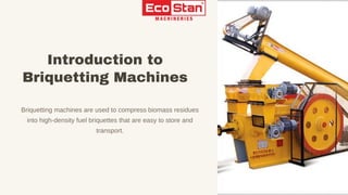 Briquetting machines are used to compress biomass residues
into high-density fuel briquettes that are easy to store and
transport.
Introduction to
Briquetting Machines
 