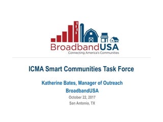 Katherine Bates, Manager of Outreach
BroadbandUSA
October 22, 2017
San Antonio, TX
ICMA Smart Communities Task Force
 
