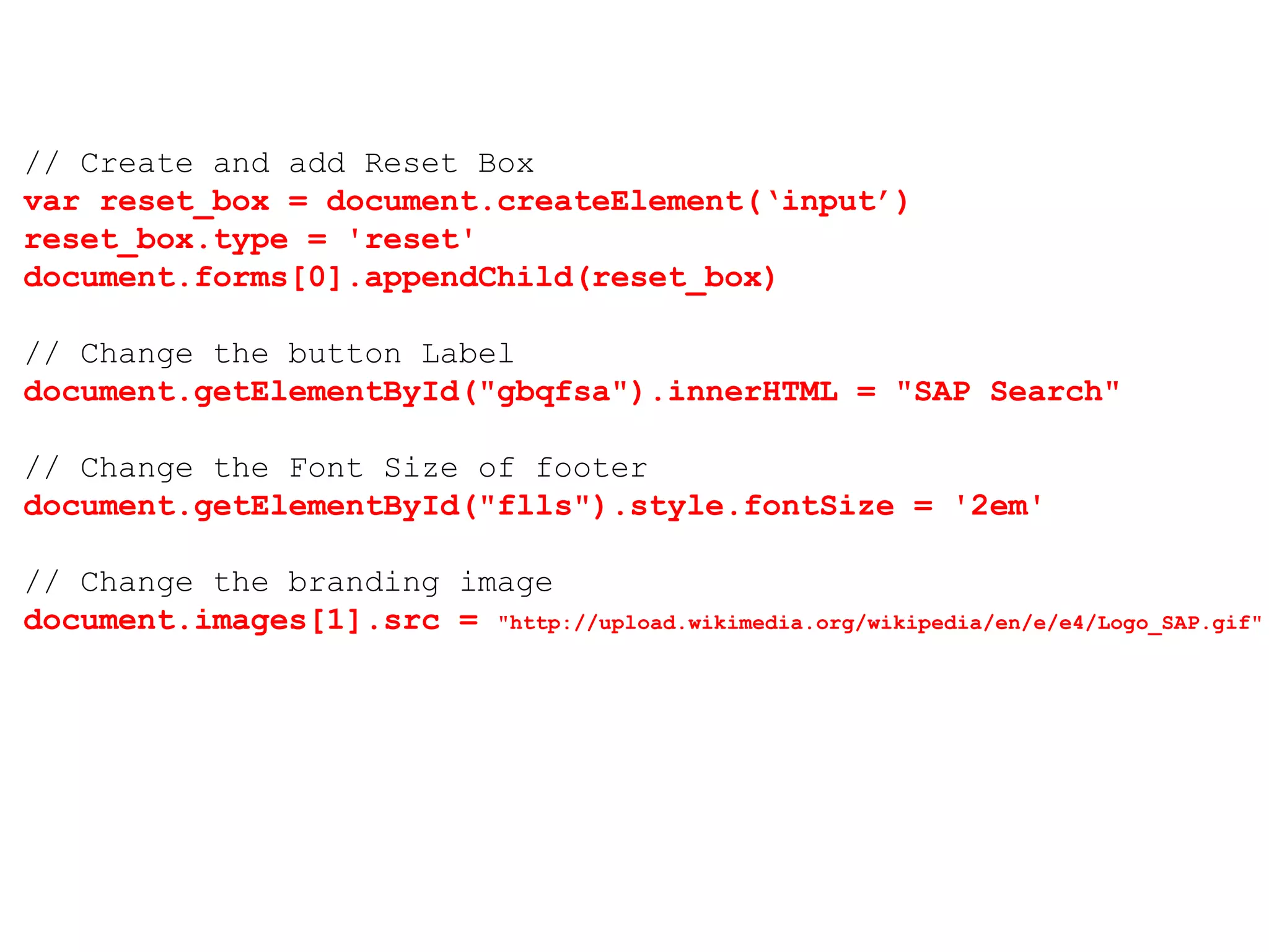 // Create and add Reset Box
var reset_box = document.createElement(‘input’)
reset_box.type = 'reset'
document.forms[0].appendChild(reset_box)
// Change the button Label
document.getElementById("gbqfsa").innerHTML = "SAP Search"
// Change the Font Size of footer
document.getElementById("flls").style.fontSize = '2em'
// Change the branding image
document.images[1].src = "http://upload.wikimedia.org/wikipedia/en/e/e4/Logo_SAP.gif"
 