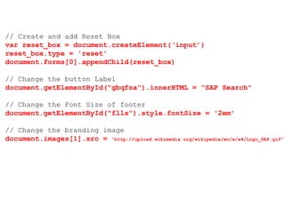 // Create and add Reset Box
var reset_box = document.createElement(‘input’)
reset_box.type = 'reset'
document.forms[0].appendChild(reset_box)
// Change the button Label
document.getElementById("gbqfsa").innerHTML = "SAP Search"
// Change the Font Size of footer
document.getElementById("flls").style.fontSize = '2em'
// Change the branding image
document.images[1].src = "http://upload.wikimedia.org/wikipedia/en/e/e4/Logo_SAP.gif"
 