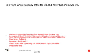Copyright © 2013 BSI. All rights reserved. 3
In a world where so many settle for OK, BSI never has and never will.
27.6.13
1. Download corporate video to your desktop from the FTP site,
ftp://ftp.bsi-global.com/brand/Corporate%20Presentation%20Video/
2. Username: ExtBrand
Password: ExtBrand12!
3. Insert video here by clicking on ‘Insert media clip’ icon above
4. Delete this text!
 