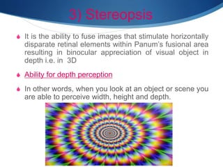 3) Stereopsis
S It is the ability to fuse images that stimulate horizontally
disparate retinal elements within Panum’s fusional area
resulting in binocular appreciation of visual object in
depth i.e. in 3D
S Ability for depth perception
S In other words, when you look at an object or scene you
are able to perceive width, height and depth.
 