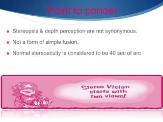 Point to ponder
S Stereopsis & depth perception are not synonymous.
S Not a form of simple fusion.
S Normal stereoacuity is considered to be 40 sec of arc
 