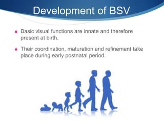 Development of BSV
S Basic visual functions are innate and therefore
present at birth.
S Their coordination, maturation and refinement take
place during early postnatal period.
 