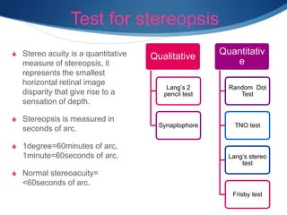 Test for stereopsis
S Stereo acuity is a quantitative
measure of stereopsis, it
represents the smallest
horizontal retinal image
disparity that give rise to a
sensation of depth.
S Stereopsis is measured in
seconds of arc.
S 1degree=60minutes of arc,
1minute=60seconds of arc.
S Normal stereoacuity=
<60seconds of arc.
Qualitative
Lang’s 2
pencil test
Synaptophore
Quantitativ
e
Random Dot
Test
TNO test
Lang’s stereo
test
Frisby test
 