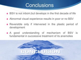 Conclusions
S BSV is not inborn,but develops in the first decade of life
S Abnormal visual experience results in poor or no BSV
S Reversible only if intervened in the plastic period of
development
S A good understanding of mechanism of BSV is
fundamental in successive treatment of its anamolies
 