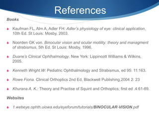 References
Books
S Kaufman FL, Alm A, Adler FH: Adler’s physiology of eye: clinical application,
10th Ed. St Louis: Mosby, 2003.
S Noorden GK von. Binocular vision and ocular motility: theory and managment
of strabismus, 5th Ed. St Louis: Mosby, 1996.
S Duane’s Clinical Ophthalmology. New York: Lippincott Williams & Wilkins,
2005.
S Kenneth Wright.W: Pediatric Ophthalmology and Strabismus, ed 95: 11:163.
S Rowe Fiona. Clinical Orthoptics 2nd Ed, Blackwell Publishing,2004 2: 23
S Khurana A. K.: Theory and Practise of Squint and Orthoptics; first ed .4:61-89.
Websites
S 1.webeye.ophth.uiowa.edu/eyeforum/tutorials/BINOCULAR-VISION.pdf
 