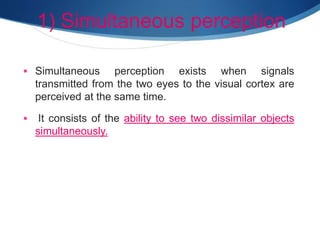 1) Simultaneous perception
 Simultaneous perception exists when signals
transmitted from the two eyes to the visual cortex are
perceived at the same time.
 It consists of the ability to see two dissimilar objects
simultaneously.
 