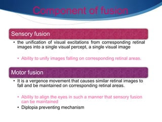 Component of fusion
Sensory fusion
• the unification of visual excitations from corresponding retinal
images into a single visual percept, a single visual image
• Ability to unify images falling on corresponding retinal areas.
Motor fusion
• It is a vergence movement that causes similar retinal images to
fall and be maintained on corresponding retinal areas.
• Ability to align the eyes in such a manner that sensory fusion
can be maintained
• Diplopia preventing mechanism
 