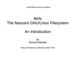 small silent secure systems
Btrfs
The Nascent GNU/Linux Filesystem
An Introduction
by
Richard Melville
Floss UK Spring Conference 2015 York
 