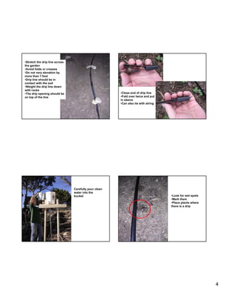 •Stretch the drip line across
the garden
•Avoid folds or creases
•Do not vary elevation by
more than 1 foot
•Drip line should be in
contact with the soil
•Weight the drip line down
with rocks
•The drip opening should be                            •Close end of drip line
on top of the line                                     •Fold over twice and put
                                                       in sleeve
                                                       •Can also tie with string




                                Carefully pour clean
                                water into the
                                bucket                                             •Look for wet spots
                                                                                   •Mark them
                                                                                   •Place plants where
                                                                                   there is a drip




                                                                                                         4
 