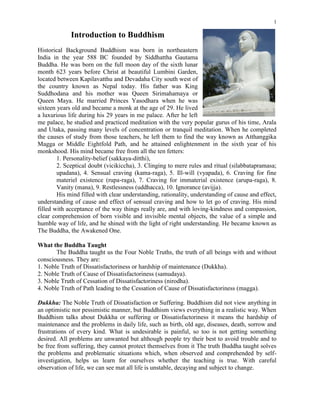 1

             Introduction to Buddhism
Historical Background Buddhism was born in northeastern
India in the year 588 BC founded by Siddhattha Gautama
Buddha. He was born on the full moon day of the sixth lunar
month 623 years before Christ at beautiful Lumbini Garden,
located between Kapilavatthu and Devadaha City south west of
the country known as Nepal today. His father was King
Suddhodana and his mother was Queen Sirimahamaya or
Queen Maya. He married Princes Yasodhara when he was
sixteen years old and became a monk at the age of 29. He lived
a luxurious life during his 29 years in me palace. After he left
me palace, he studied and practiced meditation with the very popular gurus of his time, Arala
and Utaka, passing many levels of concentration or tranquil meditation. When he completed
the causes of study from those teachers, he left them to find the way known as Atthanggika
Magga or Middle Eightfold Path, and he attained enlightenment in the sixth year of his
monkshood. His mind became free from all the ten fetters:
        1. Personality-belief (sakkaya-ditthi),
        2. Sceptical doubt (vicikiccha), 3. Clinging to mere rules and ritual (silabbatapramasa;
        upadana), 4. Sensual craving (kama-raga), 5. Ill-will (vyapada), 6. Craving for fine
        materiel existence (rupa-raga), 7. Craving for immaterial existence (arupa-raga), 8.
        Vanity (mana), 9. Restlessness (uddhacca), 10. Ignorance (avijja).
        His mind filled with clear understanding, rationality, understanding of cause and effect,
understanding of cause and effect of sensual craving and how to let go of craving. His mind
filled with acceptance of the way things really are, and with loving-kindness and compassion,
clear comprehension of born visible and invisible mental objects, the value of a simple and
humble way of life, and he shined with the light of right understanding. He became known as
The Buddha, the Awakened One.

What the Buddha Taught
       The Buddha taught us the Four Noble Truths, the truth of all beings with and without
consciousness. They are:
1. Noble Truth of Dissatisfactoriness or hardship of maintenance (Dukkha).
2. Noble Truth of Cause of Dissatisfactoriness (samudaya).
3. Noble Truth of Cessation of Dissatisfactoriness (nirodha).
4. Noble Truth of Path leading to the Cessation of Cause of Dissatisfactoriness (magga).

Dukkha: The Noble Truth of Dissatisfaction or Suffering. Buddhism did not view anything in
an optimistic nor pessimistic manner, but Buddhism views everything in a realistic way. When
Buddhism talks about Dukkha or suffering or Dissatisfactoriness it means the hardship of
maintenance and the problems in daily life, such as birth, old age, diseases, death, sorrow and
frustrations of every kind. What is undesirable is painful, so too is not getting something
desired. All problems are unwanted but although people try their best to avoid trouble and to
be free from suffering, they cannot protect themselves from it The truth Buddha taught solves
the problems and problematic situations which, when observed and comprehended by self-
investigation, helps us learn for ourselves whether the teaching is true. With careful
observation of life, we can see mat all life is unstable, decaying and subject to change.
 