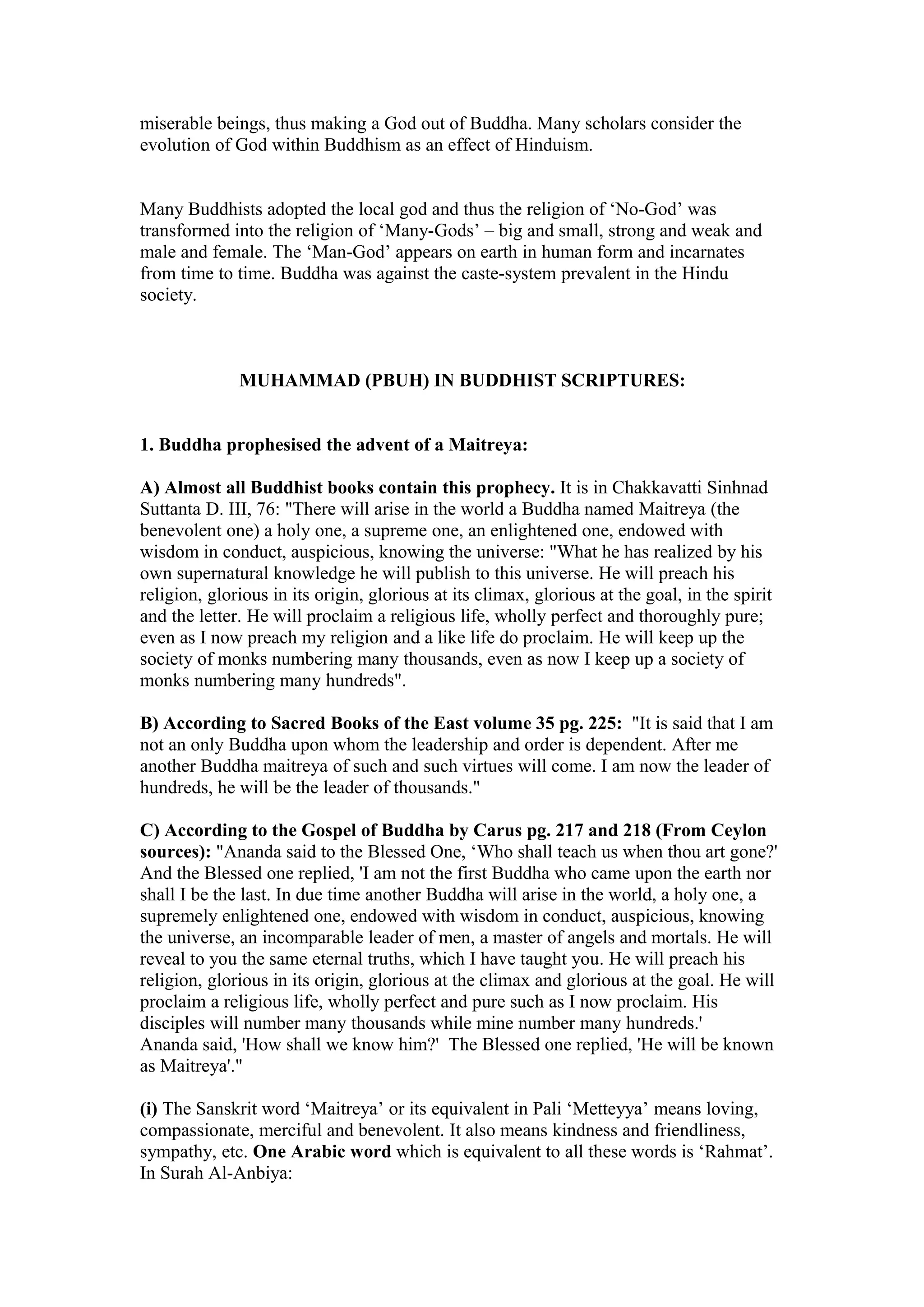 miserable beings, thus making a God out of Buddha. Many scholars consider the
evolution of God within Buddhism as an effect of Hinduism.


Many Buddhists adopted the local god and thus the religion of ‘No-God’ was
transformed into the religion of ‘Many-Gods’ – big and small, strong and weak and
male and female. The ‘Man-God’ appears on earth in human form and incarnates
from time to time. Buddha was against the caste-system prevalent in the Hindu
society.



              MUHAMMAD (PBUH) IN BUDDHIST SCRIPTURES:


1. Buddha prophesised the advent of a Maitreya:

A) Almost all Buddhist books contain this prophecy. It is in Chakkavatti Sinhnad
Suttanta D. III, 76: "There will arise in the world a Buddha named Maitreya (the
benevolent one) a holy one, a supreme one, an enlightened one, endowed with
wisdom in conduct, auspicious, knowing the universe: "What he has realized by his
own supernatural knowledge he will publish to this universe. He will preach his
religion, glorious in its origin, glorious at its climax, glorious at the goal, in the spirit
and the letter. He will proclaim a religious life, wholly perfect and thoroughly pure;
even as I now preach my religion and a like life do proclaim. He will keep up the
society of monks numbering many thousands, even as now I keep up a society of
monks numbering many hundreds".

B) According to Sacred Books of the East volume 35 pg. 225: "It is said that I am
not an only Buddha upon whom the leadership and order is dependent. After me
another Buddha maitreya of such and such virtues will come. I am now the leader of
hundreds, he will be the leader of thousands."

C) According to the Gospel of Buddha by Carus pg. 217 and 218 (From Ceylon
sources): "Ananda said to the Blessed One, ‘Who shall teach us when thou art gone?'
And the Blessed one replied, 'I am not the first Buddha who came upon the earth nor
shall I be the last. In due time another Buddha will arise in the world, a holy one, a
supremely enlightened one, endowed with wisdom in conduct, auspicious, knowing
the universe, an incomparable leader of men, a master of angels and mortals. He will
reveal to you the same eternal truths, which I have taught you. He will preach his
religion, glorious in its origin, glorious at the climax and glorious at the goal. He will
proclaim a religious life, wholly perfect and pure such as I now proclaim. His
disciples will number many thousands while mine number many hundreds.'
Ananda said, 'How shall we know him?' The Blessed one replied, 'He will be known
as Maitreya'."

(i) The Sanskrit word ‘Maitreya’ or its equivalent in Pali ‘Metteyya’ means loving,
compassionate, merciful and benevolent. It also means kindness and friendliness,
sympathy, etc. One Arabic word which is equivalent to all these words is ‘Rahmat’.
In Surah Al-Anbiya:
 