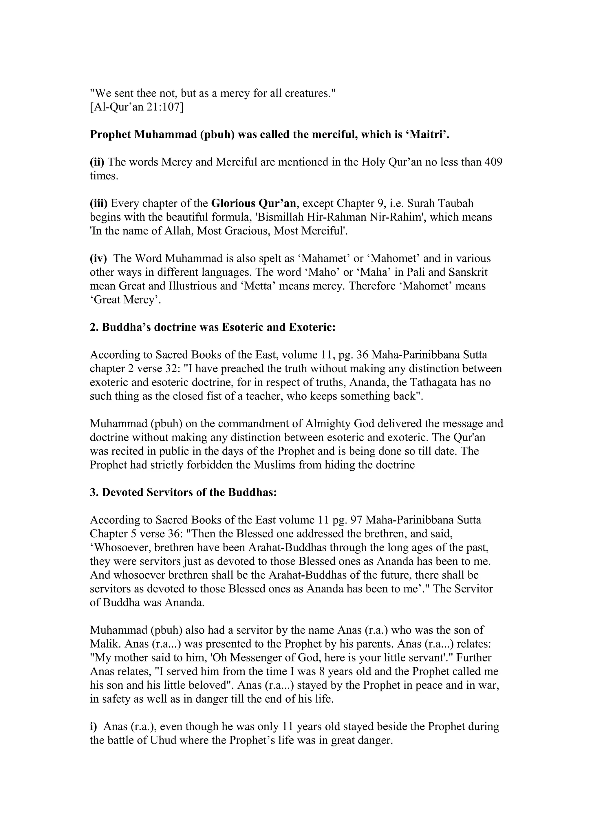 "We sent thee not, but as a mercy for all creatures."
[Al-Qur’an 21:107]

Prophet Muhammad (pbuh) was called the merciful, which is ‘Maitri’.

(ii) The words Mercy and Merciful are mentioned in the Holy Qur’an no less than 409
times.

(iii) Every chapter of the Glorious Qur’an, except Chapter 9, i.e. Surah Taubah
begins with the beautiful formula, 'Bismillah Hir-Rahman Nir-Rahim', which means
'In the name of Allah, Most Gracious, Most Merciful'.

(iv) The Word Muhammad is also spelt as ‘Mahamet’ or ‘Mahomet’ and in various
other ways in different languages. The word ‘Maho’ or ‘Maha’ in Pali and Sanskrit
mean Great and Illustrious and ‘Metta’ means mercy. Therefore ‘Mahomet’ means
‘Great Mercy’.

2. Buddha’s doctrine was Esoteric and Exoteric:

According to Sacred Books of the East, volume 11, pg. 36 Maha-Parinibbana Sutta
chapter 2 verse 32: "I have preached the truth without making any distinction between
exoteric and esoteric doctrine, for in respect of truths, Ananda, the Tathagata has no
such thing as the closed fist of a teacher, who keeps something back".

Muhammad (pbuh) on the commandment of Almighty God delivered the message and
doctrine without making any distinction between esoteric and exoteric. The Qur'an
was recited in public in the days of the Prophet and is being done so till date. The
Prophet had strictly forbidden the Muslims from hiding the doctrine

3. Devoted Servitors of the Buddhas:

According to Sacred Books of the East volume 11 pg. 97 Maha-Parinibbana Sutta
Chapter 5 verse 36: "Then the Blessed one addressed the brethren, and said,
‘Whosoever, brethren have been Arahat-Buddhas through the long ages of the past,
they were servitors just as devoted to those Blessed ones as Ananda has been to me.
And whosoever brethren shall be the Arahat-Buddhas of the future, there shall be
servitors as devoted to those Blessed ones as Ananda has been to me’." The Servitor
of Buddha was Ananda.

Muhammad (pbuh) also had a servitor by the name Anas (r.a.) who was the son of
Malik. Anas (r.a...) was presented to the Prophet by his parents. Anas (r.a...) relates:
"My mother said to him, 'Oh Messenger of God, here is your little servant'." Further
Anas relates, "I served him from the time I was 8 years old and the Prophet called me
his son and his little beloved". Anas (r.a...) stayed by the Prophet in peace and in war,
in safety as well as in danger till the end of his life.

i) Anas (r.a.), even though he was only 11 years old stayed beside the Prophet during
the battle of Uhud where the Prophet’s life was in great danger.
 