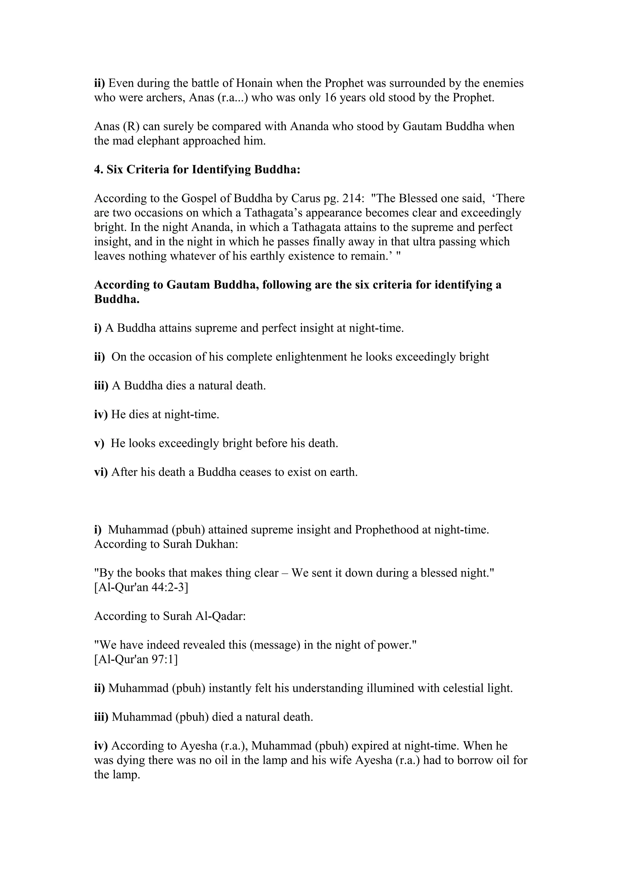 ii) Even during the battle of Honain when the Prophet was surrounded by the enemies
who were archers, Anas (r.a...) who was only 16 years old stood by the Prophet.

Anas (R) can surely be compared with Ananda who stood by Gautam Buddha when
the mad elephant approached him.

4. Six Criteria for Identifying Buddha:

According to the Gospel of Buddha by Carus pg. 214: "The Blessed one said, ‘There
are two occasions on which a Tathagata’s appearance becomes clear and exceedingly
bright. In the night Ananda, in which a Tathagata attains to the supreme and perfect
insight, and in the night in which he passes finally away in that ultra passing which
leaves nothing whatever of his earthly existence to remain.’ "

According to Gautam Buddha, following are the six criteria for identifying a
Buddha.

i) A Buddha attains supreme and perfect insight at night-time.

ii) On the occasion of his complete enlightenment he looks exceedingly bright

iii) A Buddha dies a natural death.

iv) He dies at night-time.

v) He looks exceedingly bright before his death.

vi) After his death a Buddha ceases to exist on earth.



i) Muhammad (pbuh) attained supreme insight and Prophethood at night-time.
According to Surah Dukhan:

"By the books that makes thing clear – We sent it down during a blessed night."
[Al-Qur'an 44:2-3]

According to Surah Al-Qadar:

"We have indeed revealed this (message) in the night of power."
[Al-Qur'an 97:1]

ii) Muhammad (pbuh) instantly felt his understanding illumined with celestial light.

iii) Muhammad (pbuh) died a natural death.

iv) According to Ayesha (r.a.), Muhammad (pbuh) expired at night-time. When he
was dying there was no oil in the lamp and his wife Ayesha (r.a.) had to borrow oil for
the lamp.
 