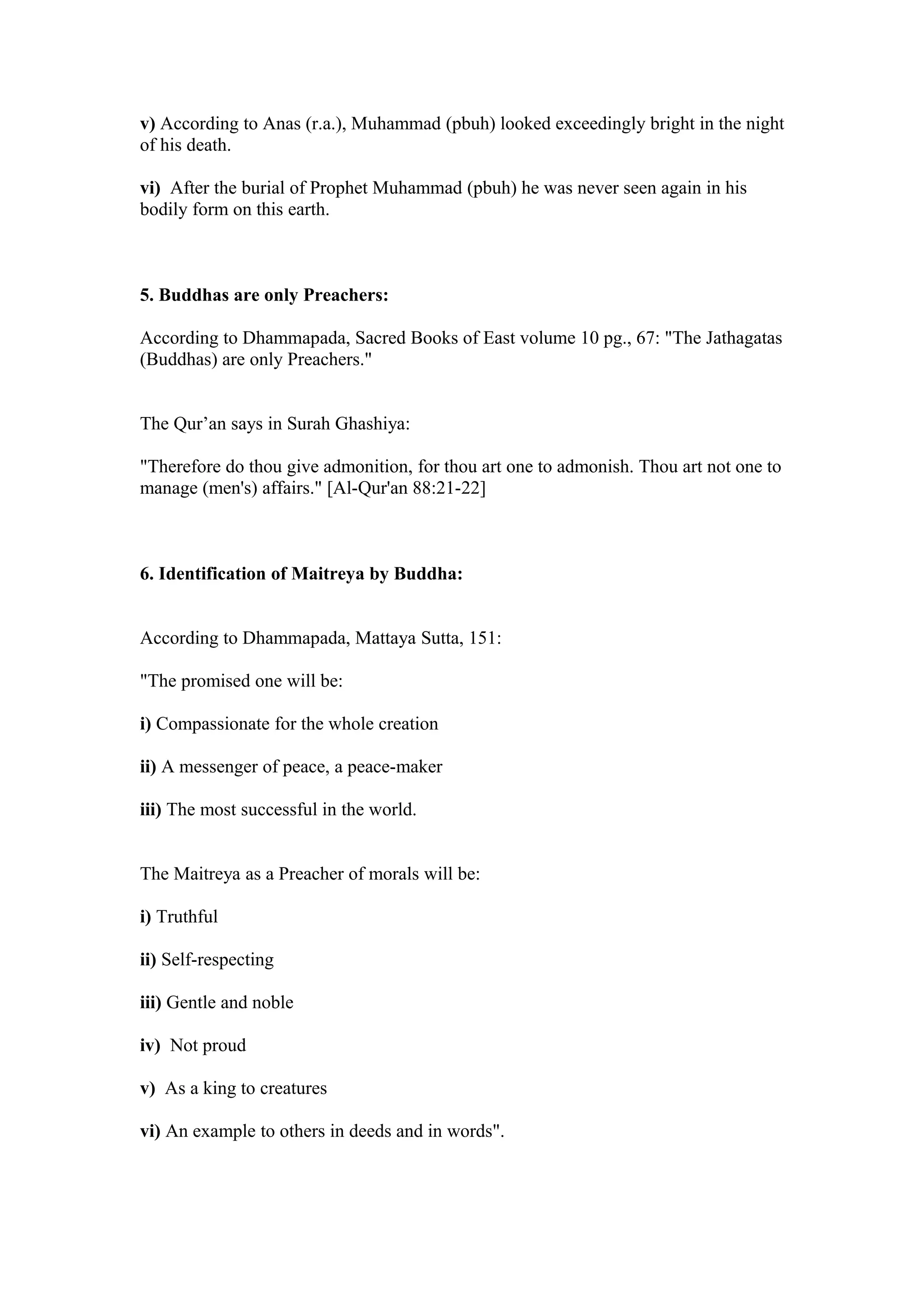 v) According to Anas (r.a.), Muhammad (pbuh) looked exceedingly bright in the night
of his death.

vi) After the burial of Prophet Muhammad (pbuh) he was never seen again in his
bodily form on this earth.



5. Buddhas are only Preachers:

According to Dhammapada, Sacred Books of East volume 10 pg., 67: "The Jathagatas
(Buddhas) are only Preachers."


The Qur’an says in Surah Ghashiya:

"Therefore do thou give admonition, for thou art one to admonish. Thou art not one to
manage (men's) affairs." [Al-Qur'an 88:21-22]



6. Identification of Maitreya by Buddha:


According to Dhammapada, Mattaya Sutta, 151:

"The promised one will be:

i) Compassionate for the whole creation

ii) A messenger of peace, a peace-maker

iii) The most successful in the world.


The Maitreya as a Preacher of morals will be:

i) Truthful

ii) Self-respecting

iii) Gentle and noble

iv) Not proud

v) As a king to creatures

vi) An example to others in deeds and in words".
 