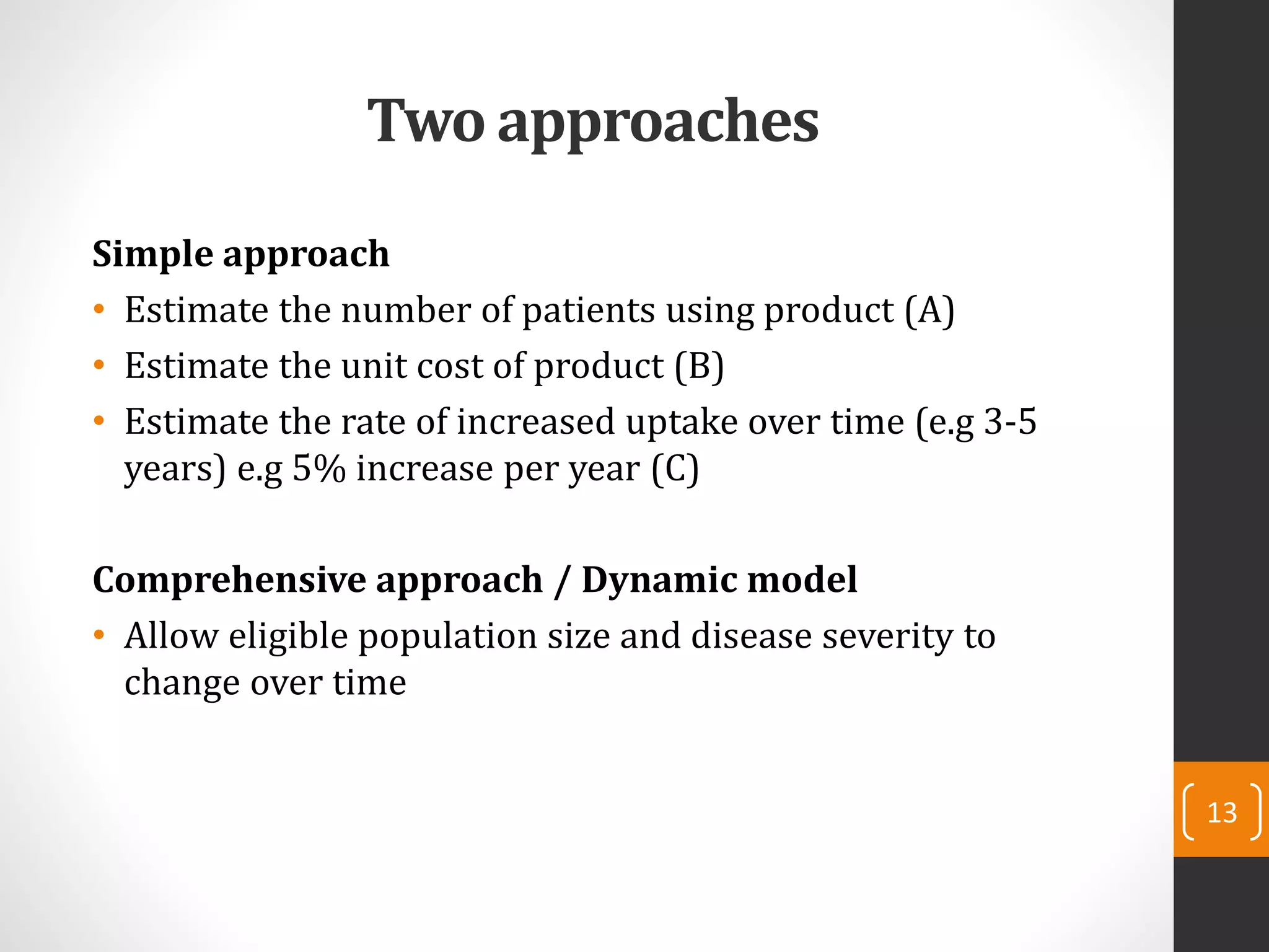 Two approaches
Simple approach
• Estimate the number of patients using product (A)
• Estimate the unit cost of product (B)
• Estimate the rate of increased uptake over time (e.g 3-5
years) e.g 5% increase per year (C)
Comprehensive approach / Dynamic model
• Allow eligible population size and disease severity to
change over time
13
 