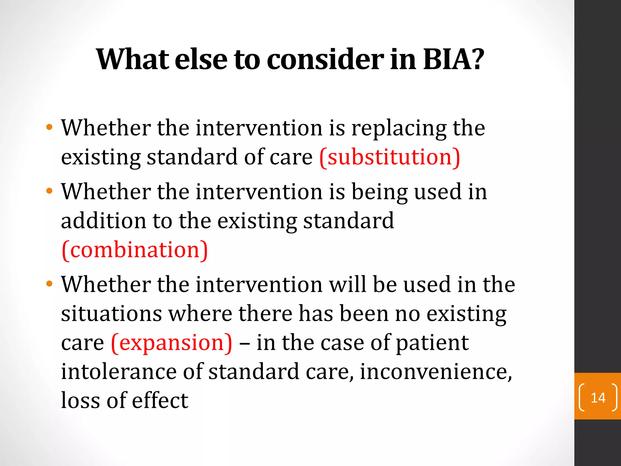What else to consider in BIA?
• Whether the intervention is replacing the
existing standard of care (substitution)
• Whether the intervention is being used in
addition to the existing standard
(combination)
• Whether the intervention will be used in the
situations where there has been no existing
care (expansion) – in the case of patient
intolerance of standard care, inconvenience,
loss of effect 14
 