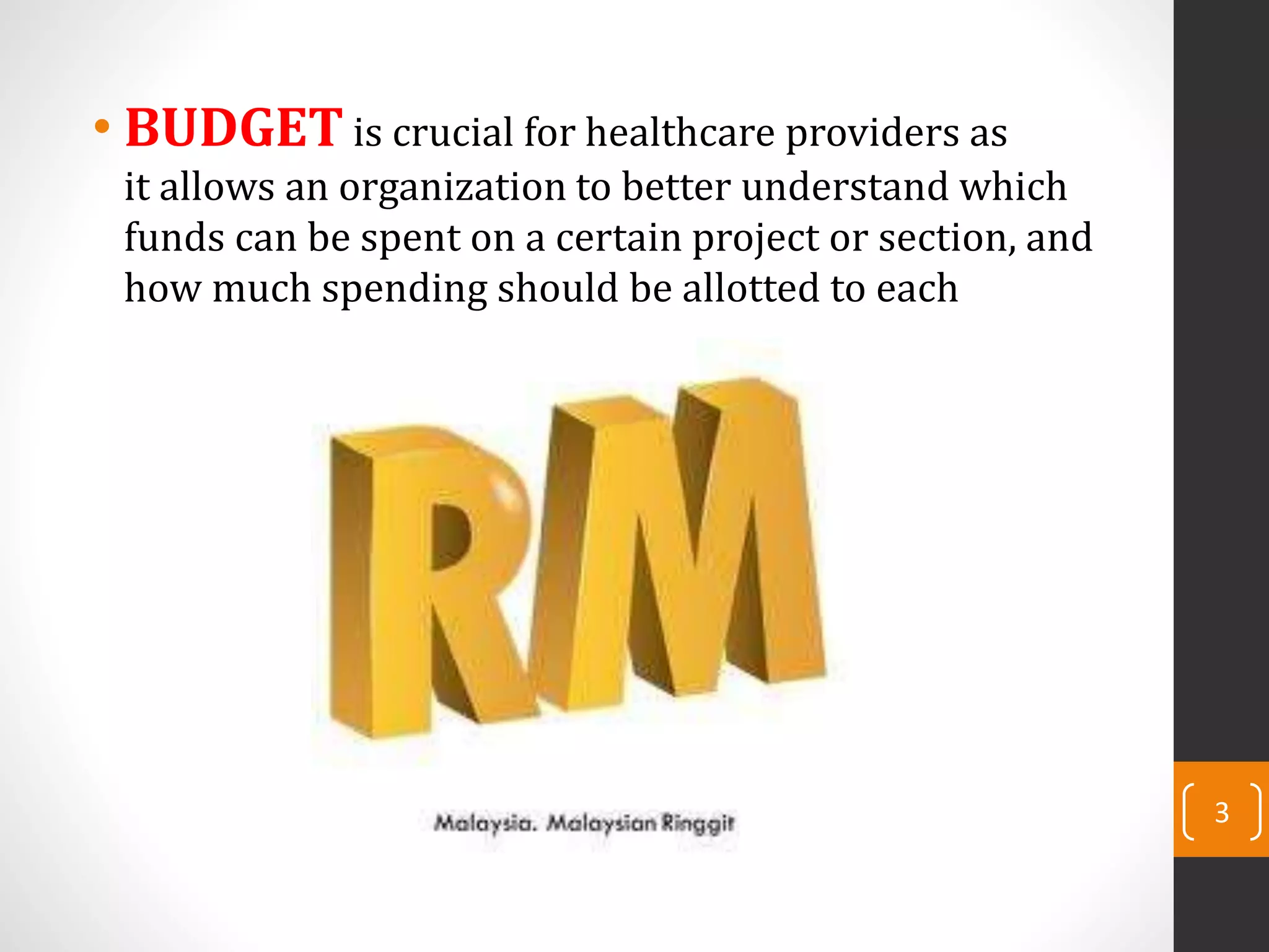 • BUDGET is crucial for healthcare providers as
it allows an organization to better understand which
funds can be spent on a certain project or section, and
how much spending should be allotted to each
3
 