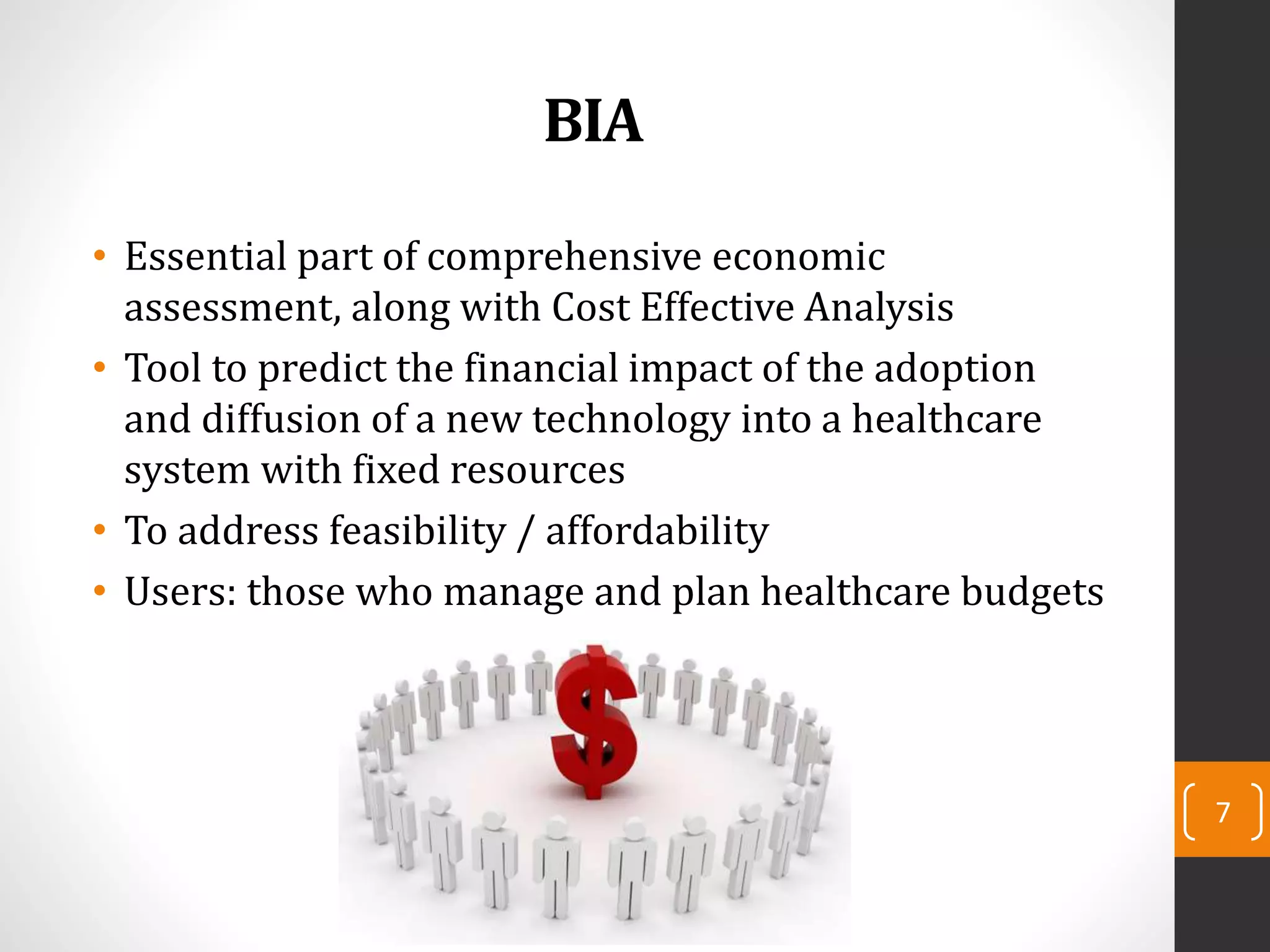 BIA
• Essential part of comprehensive economic
assessment, along with Cost Effective Analysis
• Tool to predict the financial impact of the adoption
and diffusion of a new technology into a healthcare
system with fixed resources
• To address feasibility / affordability
• Users: those who manage and plan healthcare budgets
7
 