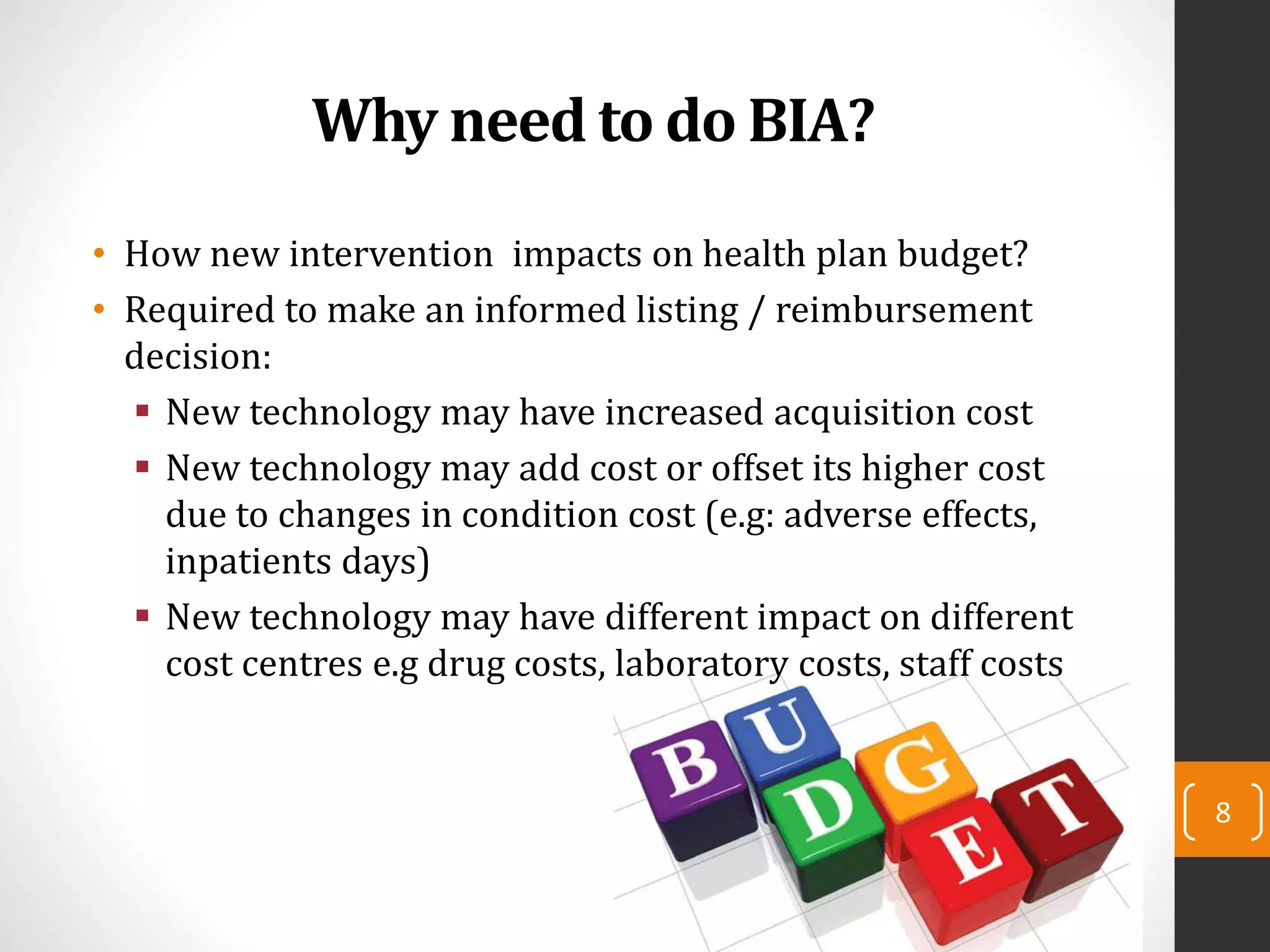 Why need to do BIA?
• How new intervention impacts on health plan budget?
• Required to make an informed listing / reimbursement
decision:
 New technology may have increased acquisition cost
 New technology may add cost or offset its higher cost
due to changes in condition cost (e.g: adverse effects,
inpatients days)
 New technology may have different impact on different
cost centres e.g drug costs, laboratory costs, staff costs
8
 