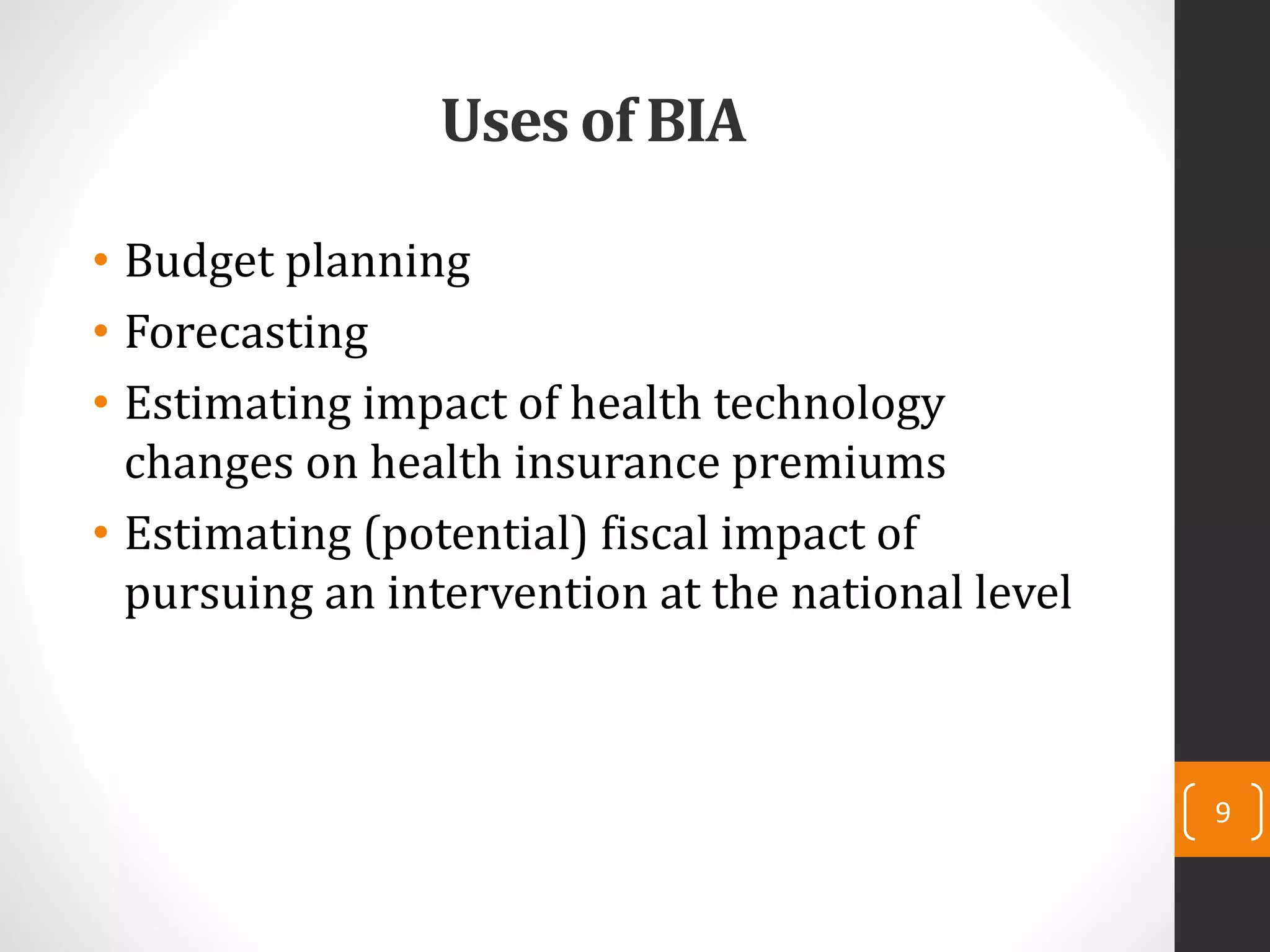 Uses of BIA
• Budget planning
• Forecasting
• Estimating impact of health technology
changes on health insurance premiums
• Estimating (potential) fiscal impact of
pursuing an intervention at the national level
9
 