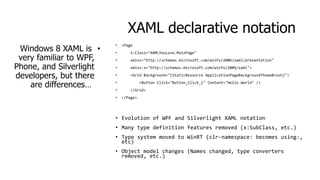 XAML declarative notation
Windows 8 XAML is •
very familiar to WPF,
Phone, and Silverlight
developers, but there
are differences…

•

<Page

•

x:Class="XAMLYouLove.MainPage"

•

xmlns="http://schemas.microsoft.com/winfx/2006/xaml/presentation"

•

xmlns:x="http://schemas.microsoft.com/winfx/2006/xaml">

•

<Grid Background="{StaticResource ApplicationPageBackgroundThemeBrush}">

•
•
•

<Button Click="Button_Click_1" Content="Hello World" />
</Grid>
</Page>

• Evolution of WPF and Silverlight XAML notation
• Many type definition features removed (x:SubClass, etc.)

• Type system moved to WinRT (clr-namespace: becomes using:,
etc)
• Object model changes (Names changed, type converters
removed, etc.)

 