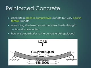 Reinforced Concrete
 concrete is great in compressive strength but very poor in
tensile strength
 reinforcing steel overcomes the weak tensile strength
 bars with deformation
 bars are placed prior to the concrete being placed
 