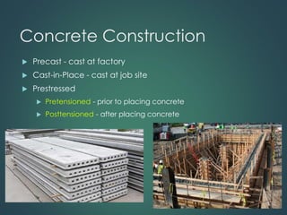 Concrete Construction
 Precast - cast at factory
 Cast-in-Place - cast at job site
 Prestressed
 Pretensioned - prior to placing concrete
 Posttensioned - after placing concrete
 