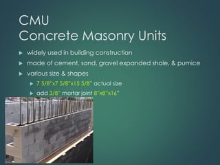 CMU
Concrete Masonry Units
 widely used in building construction
 made of cement, sand, gravel expanded shale, & pumice
 various size & shapes
 7 5/8”x7 5/8”x15 5/8” actual size
 add 3/8” mortar joint 8”x8”x16”
 