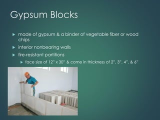 Gypsum Blocks
 made of gypsum & a binder of vegetable fiber or wood
chips
 interior nonbearing walls
 fire-resistant partitions
 face size of 12” x 30” & come in thickness of 2”, 3”, 4”, & 6”
 