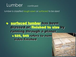 Lumber continued
lumber is classified rough-sawn or surfaced to be sized
◆ surfaced lumber has been
dressed or finished to size by
running through a planer
⚫ S2S, S4S refers to number of
sides finished
 