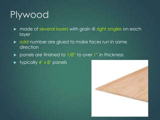 Plywood
 made of several layers with grain @ right angles on each
layer
 odd number are glued to make faces run in same
direction
 panels are finished to 1/8” to over 1” in thickness
 typically 4’ x 8’ panels
 