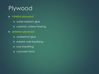 Plywood
 interior plywood
 water-resistant glue
 cabinets, interior flooring
 exterior plywood
 waterproof glue
 exterior wall sheathing
 roof sheathing
 concrete forms
 