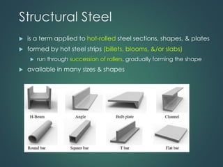 Structural Steel
 is a term applied to hot-rolled steel sections, shapes, & plates
 formed by hot steel strips (billets, blooms, &/or slabs)
 run through succession of rollers, gradually forming the shape
 available in many sizes & shapes
 