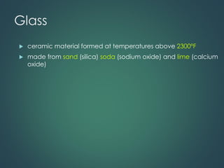 Glass
 ceramic material formed at temperatures above 2300ºF
 made from sand (silica) soda (sodium oxide) and lime (calcium
oxide)
 