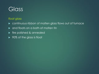 Glass
float glass
 continuous ribbon of molten glass flows out of furnace
 and floats on a bath of molten tin
 fire polished & annealed
 90% of the glass is float
 