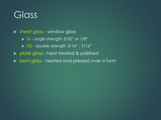 Glass
 sheet glass - window glass
 SS - single strength 3/32” or 1/8”
 DS - double strength 3/16” - 7/16”
 plate glass - heat treated & polished
 bent glass - heated and pressed over a form
 