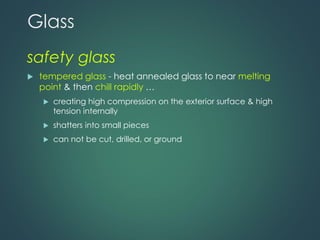 Glass
safety glass
 tempered glass - heat annealed glass to near melting
point & then chill rapidly …
 creating high compression on the exterior surface & high
tension internally
 shatters into small pieces
 can not be cut, drilled, or ground
 