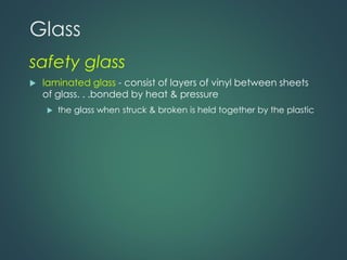 Glass
safety glass
 laminated glass - consist of layers of vinyl between sheets
of glass. . .bonded by heat & pressure
 the glass when struck & broken is held together by the plastic
 