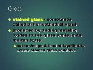 Glass
◆ stained glass - sometimes
called art or cathedral glass
◆ produced by adding metallic
oxides to the glass while in its
molten state
⚫ cut to design & leaded together to
create stained glass windows
 