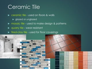 Ceramic Tile
 ceramic tile - used on floors & walls
 glazed or unglazed
 mosaic tile - used to make design & patterns
 quarry tile - wear resistant
 fired-clay tile - used for floor coverings
 