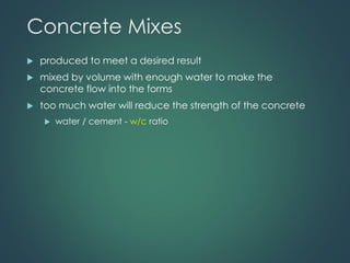 Concrete Mixes
 produced to meet a desired result
 mixed by volume with enough water to make the
concrete flow into the forms
 too much water will reduce the strength of the concrete
 water / cement - w/c ratio
 