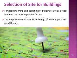  For good planning and designing of buildings, site selection
is one of the most important factors.
 The requirements of site for buildings of various purposes
are different.
15
 